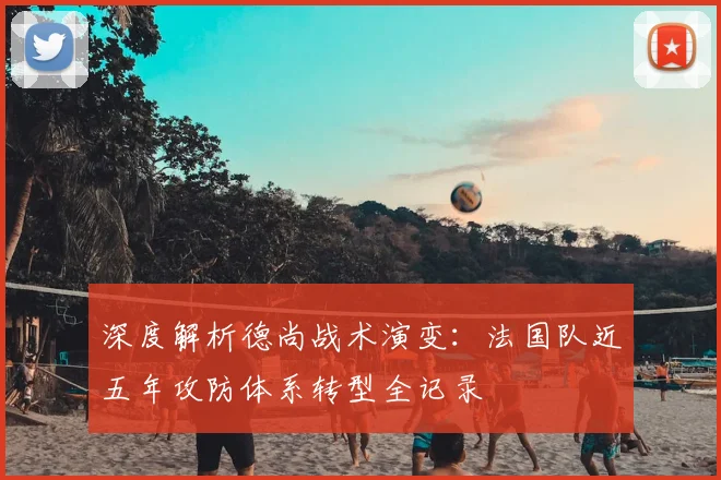 深度解析德尚战术演变：法国队近五年攻防体系转型全记录