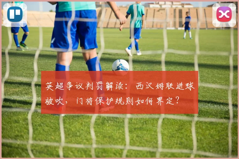 英超争议判罚解读：西汉姆联进球被吹，门将保护规则如何界定？