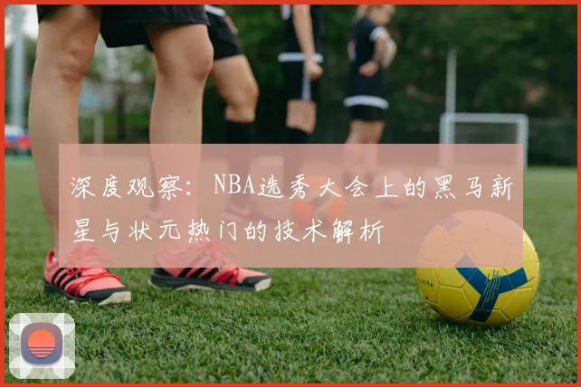 深度观察：NBA选秀大会上的黑马新星与状元热门的技术解析