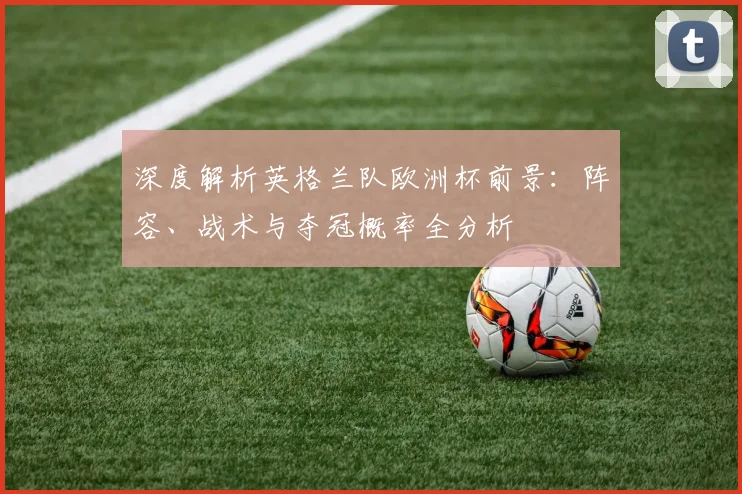 深度解析英格兰队欧洲杯前景:阵容、战术与夺冠概率全分析