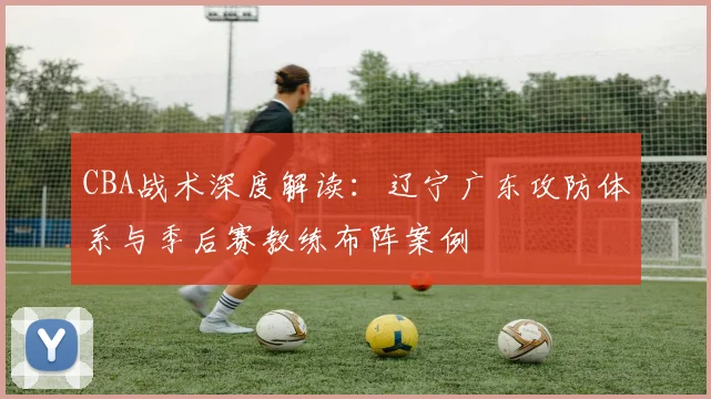 CBA战术深度解读：辽宁广东攻防体系与季后赛教练布阵案例