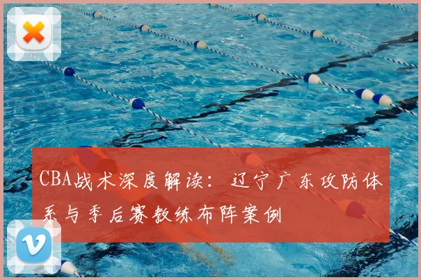 CBA战术深度解读:辽宁广东攻防体系与季后赛教练布阵案例